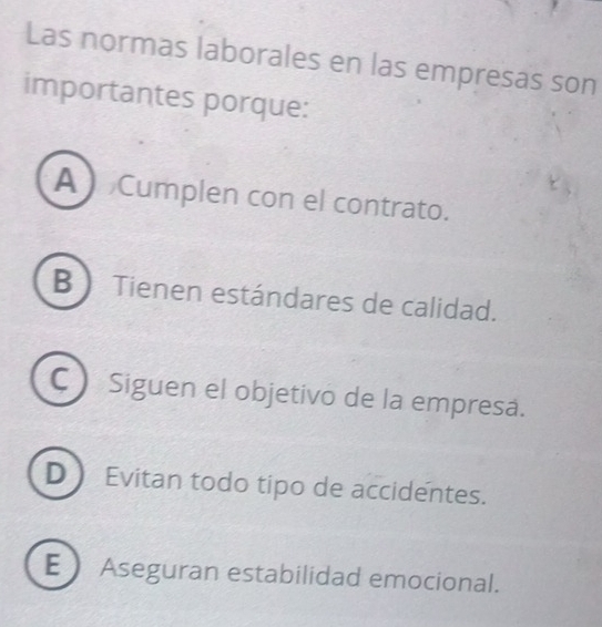 Las normas laborales en las empresas son
importantes porque:
A Cumplen con el contrato.
B  Tienen estándares de calidad.
CSiguen el objetivo de la empresa.
D Evitan todo tipo de accidentes.
E Aseguran estabilidad emocional.