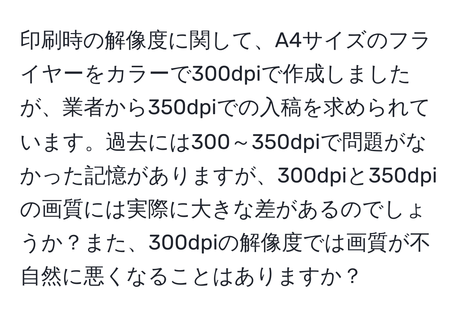 印刷時の解像度に関して、A4サイズのフライヤーをカラーで300dpiで作成しましたが、業者から350dpiでの入稿を求められています。過去には300～350dpiで問題がなかった記憶がありますが、300dpiと350dpiの画質には実際に大きな差があるのでしょうか？また、300dpiの解像度では画質が不自然に悪くなることはありますか？