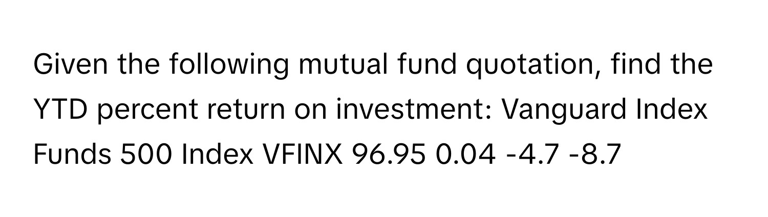 Given the following mutual fund quotation, find the YTD percent return on investment: Vanguard Index Funds 500 Index VFINX 96.95 0.04 -4.7 -8.7