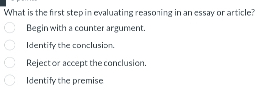 What is the frst step in evaluating reasoning in an essay or article?
Begin with a counter argument.
Identify the conclusion.
Reject or accept the conclusion.
Identify the premise.