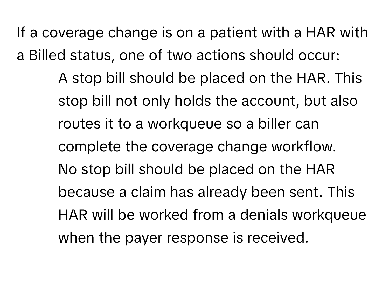 If a coverage change is on a patient with a HAR with a Billed status, one of two actions should occur:

1. A stop bill should be placed on the HAR. This stop bill not only holds the account, but also routes it to a workqueue so a biller can complete the coverage change workflow.
2. No stop bill should be placed on the HAR because a claim has already been sent. This HAR will be worked from a denials workqueue when the payer response is received.