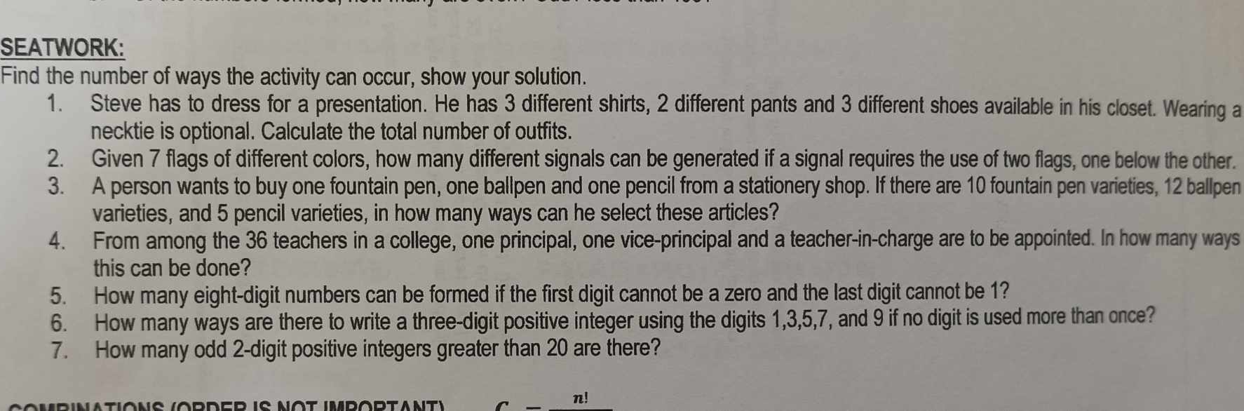 SEATWORK: 
Find the number of ways the activity can occur, show your solution. 
1. Steve has to dress for a presentation. He has 3 different shirts, 2 different pants and 3 different shoes available in his closet. Wearing a 
necktie is optional. Calculate the total number of outfits. 
2. Given 7 flags of different colors, how many different signals can be generated if a signal requires the use of two flags, one below the other. 
3. A person wants to buy one fountain pen, one ballpen and one pencil from a stationery shop. If there are 10 fountain pen varieties, 12 ballpen 
varieties, and 5 pencil varieties, in how many ways can he select these articles? 
4. From among the 36 teachers in a college, one principal, one vice-principal and a teacher-in-charge are to be appointed. In how many ways 
this can be done? 
5. How many eight-digit numbers can be formed if the first digit cannot be a zero and the last digit cannot be 1? 
6. How many ways are there to write a three-digit positive integer using the digits 1, 3, 5, 7, and 9 if no digit is used more than once? 
7. How many odd 2 -digit positive integers greater than 20 are there? 
n!