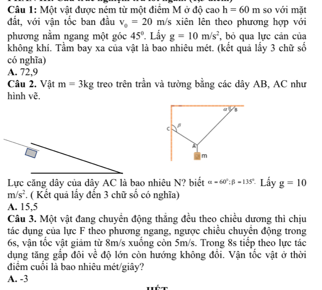 Một vật được ném từ một điểm M ở độ cao h=60m so với mặt
đất, với vận tốc ban đầu v_0=20m/s xiên lên theo phương hợp với
phương nằm ngang một góc 45° Lấy g=10m/s^2 , bỏ qua lực cản của
không khí. Tầm bay xa của vật là bao nhiêu mét. (kết quả lấy 3 chữ số
có nghĩa)
A. 72, 9
Câu 2. Vật m=3kg treo trên trần và tường bằng các dây AB, AC như
hình vẽ.
Lực căng dây của dây AC là bao nhiêu N? biết alpha =60°; beta =135° Lấy g=10
m/s^2 * . ( Kết quả lấy đến 3 chữ số có nghĩa)
A. 15, 5
Câu 3. Một vật đang chuyền động thắng đều theo chiều dương thì chịu
tác dụng của lực F theo phương ngang, ngược chiều chuyền động trong
6s, vận tốc vật giảm từ 8m/s xuồng còn 5m/s. Trong 8s tiếp theo lực tác
dụng tăng gấp đôi về độ lớn còn hướng không đổi. Vận tốc vật ở thời
điểm cuối là bao nhiêu mét/giây?
A. -3
hét