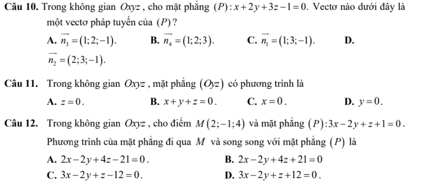 Trong không gian Oxyz , cho mặt phẳng (P): x+2y+3z-1=0. Vectơ nào dưới đây là
một vectơ pháp tuyến của (P)?
A. vector n_3=(1;2;-1). B. vector n_4=(1;2;3). C. vector n_1=(1;3;-1). D.
vector n_2=(2;3;-1). 
Câu 11. Trong không gian Oxyz , mặt phẳng (Oyz) có phương trình là
A. z=0. B. x+y+z=0. C. x=0. D. y=0. 
Câu 12. Trong không gian Oxyz , cho điểm M(2;-1;4) và mặt phăng (P) ):3x-2y+z+1=0. 
Phương trình của mặt phẳng đi qua M và song song với mặt phăng (P) là
A. 2x-2y+4z-21=0. B. 2x-2y+4z+21=0
C. 3x-2y+z-12=0. D. 3x-2y+z+12=0.