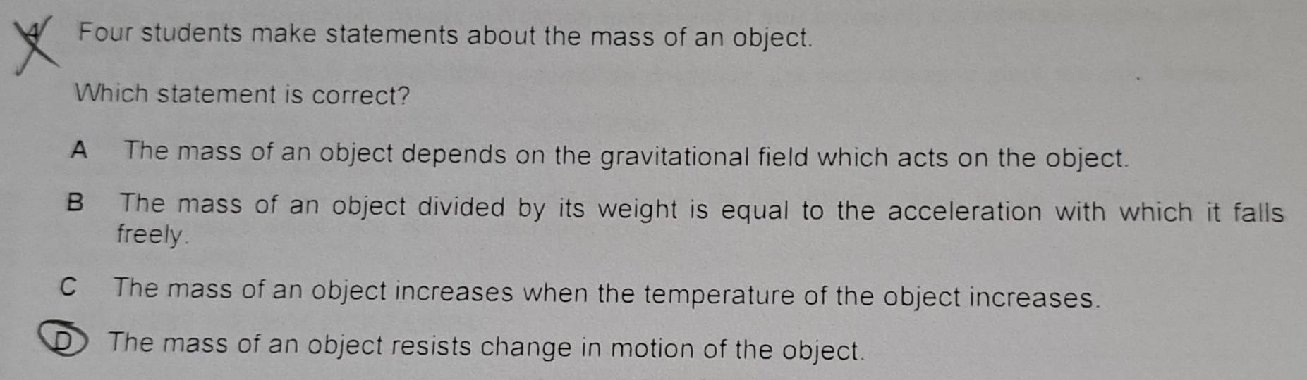 Four students make statements about the mass of an object.
Which statement is correct?
A The mass of an object depends on the gravitational field which acts on the object.
B The mass of an object divided by its weight is equal to the acceleration with which it falls
freely .
C The mass of an object increases when the temperature of the object increases.
D The mass of an object resists change in motion of the object.