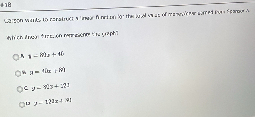 #18
Carson wants to construct a linear function for the total value of money/gear earned from Sponsor A.
Which linear function represents the graph?
A y=80x+40
B y=40x+80
C y=80x+120
D y=120x+80