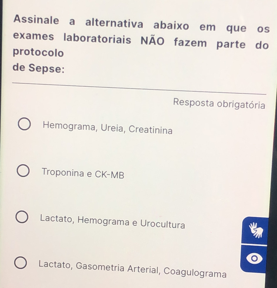 Assinale a alternativa abaixo em que os
exames laboratoriais NÃO fazem parte do
protocolo
de Sepse:
_
Resposta obrigatória
Hemograma, Ureia, Creatinina
Troponina e CK-MB
Lactato, Hemograma e Urocultura
Lactato, Gasometria Arterial, Coagulograma