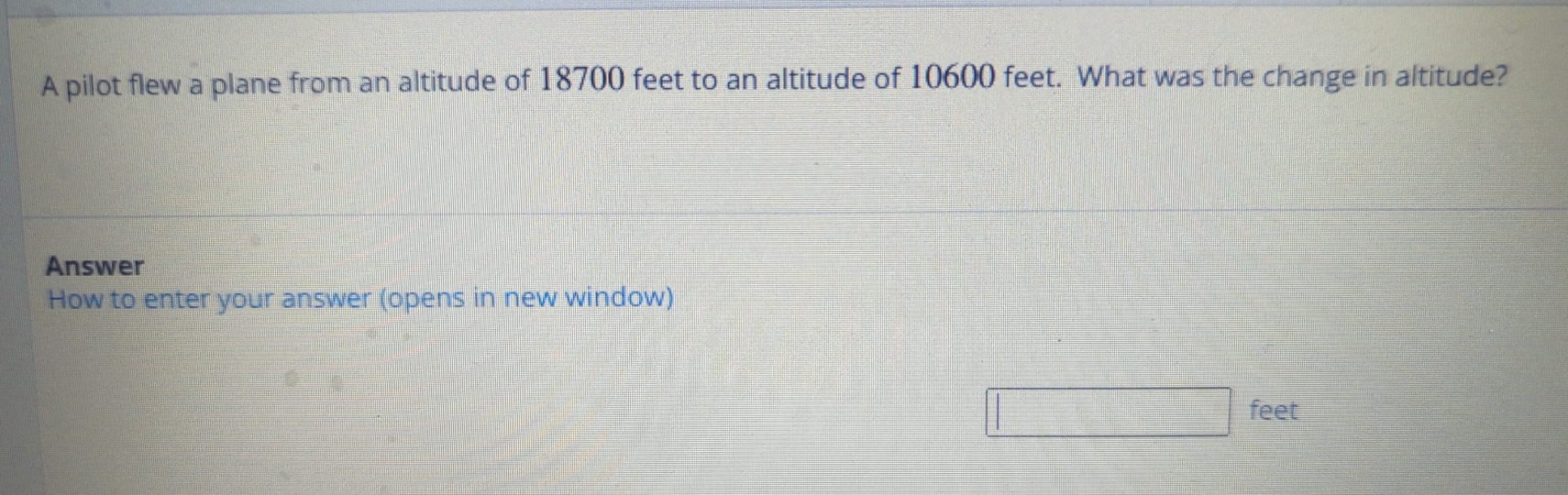 A pilot flew a plane from an altitude of 18700 feet to an altitude of 10600 feet. What was the change in altitude? 
Answer 
How to enter your answer (opens in new window)
feet