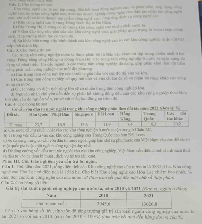 Cho thông tin sau:
Khu công nghệ cao là nơi tập trung, liên kết hoạt động nghiên cứu và phát triển, ứng dụng công
nghệ cao; ươm tạo công nghệ cao, ươm tạo doanh nghiệp công nghệ cao; đảo tạo nhân lư: công nghệ
cao; sản xuất vã kinh doanh sản phẩm công nghệ cao, cung ứng dịch vụ công nghệ cao.
a) Khu công nghệ cao ở vùng Đông Nam Bộ là Đà Nẵng
b) Bắc Trung Bộ là vùng có số lượng khu công nghệ cao nhiều nhất nước ta
c) Nhâm đáp ứng nhu cầu của các khu công nghệ cao, giải pháp quan trọng là hoàn thiện chính
sách, tăng cường nhân lực có trình độ,
d) Sự khác biệt trong việc hình thành của khu công nghệ cao so với khu công nghiệp là do UBND
cấp tính thành lập.
Câu 3. Cho thông tin sau:
Các trung tâm công nghiệp nước ta được phân bố từ Bắc vào Nam và tập trung nhiều nhất ở hai
vùng: Đồng bằng sông Hồng và Đông Nam Bộ. Các trung tâm công nghiệp ở nước ta ngày càng đa
dạng và phát triển. Cơ cầu ngành ở các trung tâm công nghiệp đa dạng, góp phần khai thác tốt tiểm
năng phát triển công nghiệp của mỗi địa phương.
a) Các trung tâm công nghiệp của nước ta găn liền với các đô thị vừa và lớn.
b) Các trung tâm công nghiệp có quy mô nhỏ và vừa chiếm đa số và phần bổ rộng khấp các vùng
trong cả nước.
c) Ở các vùng có diện tích rộng lớn sẽ có nhiều trung tâm công nghiệp lớn.
d) Nguyên nhân chủ yếu dẫn đến sự phân bố không đồng đều của các khu công nghiệp theo lãnh
thổ chủ yếu do nguồn vốn, cơ sở vật chất, lao động có trình độ.
Câu 4. Cho thông tin sau
Cơ cấu vốn đầu tư nước ngoài trong khu công nghiệp phân theo đối tác năm 2022 (Đơn vị: %)
a) Các nước đầu tư nhiều nhất vào các khu công nghiệp ở nước ta tập trung ở Châu Mĩ.
b) Tỉ trọng vốn đầu tư vào các khu công nghiệp của Trung Quốc cao hơn Đài Loan.
c) Sự đa dạng trong cơ cấu vốn đầu tư nước ngoài giúp hạn chế sự phụ thuộc của Việt Nam vào các đối tác từ
một quốc gia hoặc một ngành công nghiệp duy nhất.
d) Để tăng cường vốn đầu tư nước ngoài vào các khu công nghiệp, Việt Nam cần điều chinh chính sách thuế
và đầu tư vào hạ tầng kĩ thuật , dịch vụ hỗ trợ sản xuất.
Phần III. Câu trắc nghiệm yêu cầu trả lời ngắn.
Câu 1. Tính đến năm 2021, tổng diện tích các Khu công nghệ cao của nước ta là 3835,4 ha. Khu công
nghệ cao Hòa Lạc có diện tích là 1586 ha. Cho biết Khu công nghệ cao Hòa Lạc chiếm bao nhiêu %
diện tích các Khu công nghệ cao của nước ta? (làm tròn kết quả đến một chữ số thập phân)
Câu 2. Cho bảng số liệu:
Giá trị sản xuất ngành công nghiệp của nước ta, năm 2010 và 2021 (Đơn vị: nghìn tỉ đồng)
Căn cứ vào bảng số liệu, tính tốc độ tăng trưởng giá trị sản xuất ngành công nghiệp của nước ta
năm 2021 so với năm 2010. (coi năm 2010=100% ) (làm tròn kết quá đến hàng đơn vị của %)