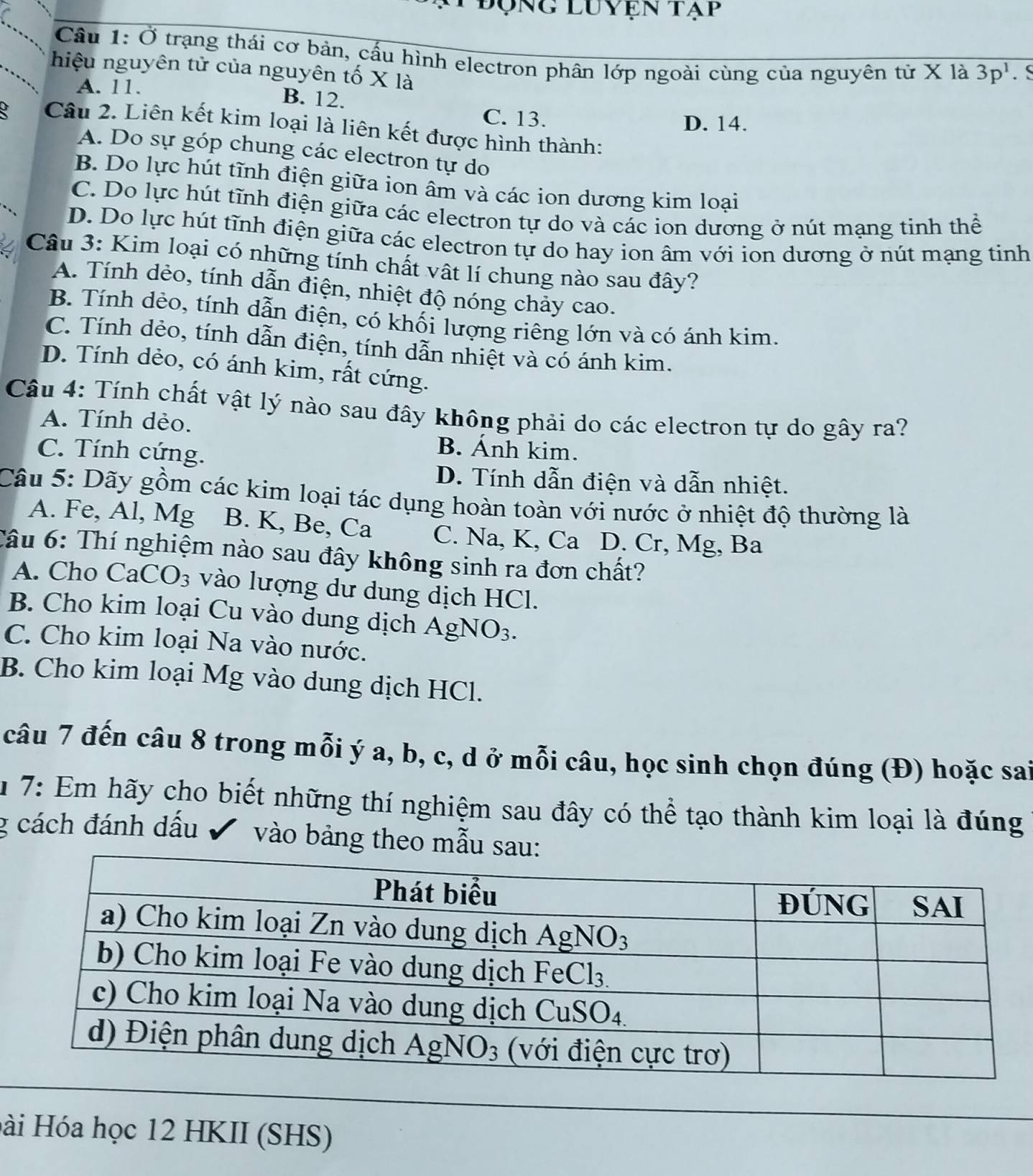 Động luyện tạp
Cầu 1: Ở trạng thái cơ bản, cấu hình electron phân lớp ngoài cùng của nguyên tử X là 3p^1 S
hiệu nguyên tử của nguyên tố X là
A. 11. B. 12.
C. 13. D. 14.
Câu 2. Liên kết kim loại là liên kết được hình thành:
A. Do sự góp chung các electron tự do
B. Do lực hút tĩnh điện giữa ion âm và các ion dương kim loại
C. Do lực hút tĩnh điện giữa các electron tự do và các ion dương ở nút mạng tinh thể
D. Do lực hút tĩnh điện giữa các electron tự do hay ion âm với ion dương ở nút mạng tinh
Câu 3: Kim loại có những tính chất vật lí chung nào sau đây?
A. Tính dẻo, tính dẫn điện, nhiệt độ nóng chảy cao.
B. Tính dẻo, tính dẫn điện, có khối lượng riêng lớn và có ánh kim.
C. Tính dẻo, tính dẫn điện, tính dẫn nhiệt và có ánh kim.
D. Tính dẻo, có ánh kim, rất cứng.
Câu 4: Tính chất vật lý nào sau đây không phải do các electron tự do gây ra?
A. Tính dẻo.
C. Tính cứng.
B. Ánh kim.
D. Tính dẫn điện và dẫn nhiệt.
Câu 5: Dãy gồm các kim loại tác dụng hoàn toàn với nước ở nhiệt độ thường là
A. Fe, Al, Mg B. K, Be, Ca C. Na, K, Ca D. Cr, Mg, Ba
Câu 6: Thí nghiệm nào sau đây không sinh ra đơn chất?
A. Cho CaCO_3 vào lượng dư dung dịch HCl.
B. Cho kim loại Cu vào dung dịch / AgNO_3.
C. Cho kim loại Na vào nước.
B. Cho kim loại Mg vào dung dịch HCl.
câu 7 đến câu 8 trong mỗi ý a, b, c, d ở mỗi câu, học sinh chọn đúng (Đ) hoặc sai
* 7: Em hãy cho biết những thí nghiệm sau đây có thể tạo thành kim loại là đúng
g cách đánh dấu  vào bảng theo mẫu sa
Hài Hóa học 12 HKII (SHS)