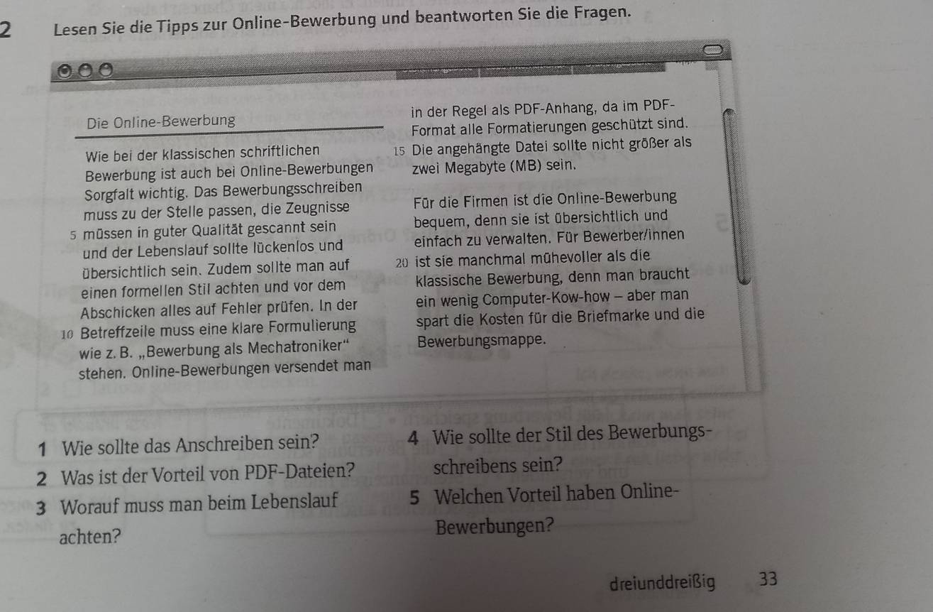 Lesen Sie die Tipps zur Online-Bewerbung und beantworten Sie die Fragen. 
Die Online-Bewerbung in der Regel als PDF-Anhang, da im PDF- 
Format alle Formatierungen geschützt sind. 
Wie bei der klassischen schriftlichen 15 Die angehängte Datei sollte nicht größer als 
Bewerbung ist auch bei Online-Bewerbungen zwei Megabyte (MB) sein. 
Sorgfalt wichtig. Das Bewerbungsschreiben 
muss zu der Stelle passen, die Zeugnisse Für die Firmen ist die Online-Bewerbung
5 müssen in guter Qualität gescannt sein bequem, denn sie ist übersichtlich und 
und der Lebenslauf sollte lückenlos und einfach zu verwalten. Für Bewerber/innen 
übersichtlich sein. Zudem sollte man auf 20 ist sie manchmal mühevoller als die 
einen formellen Stil achten und vor dem klassische Bewerbung, denn man braucht 
Abschicken alles auf Fehler prüfen. In der ein wenig Computer-Kow-how - aber man 
10 Betreffzeile muss eine klare Formulierung spart die Kosten für die Briefmarke und die 
wie z. B. „Bewerbung als Mechatroniker“ Bewerbungsmappe. 
stehen. Online-Bewerbungen versendet man 
1 Wie sollte das Anschreiben sein? 4 Wie sollte der Stil des Bewerbungs- 
2 Was ist der Vorteil von PDF-Dateien? schreibens sein? 
3 Worauf muss man beim Lebenslauf 5 Welchen Vorteil haben Online- 
achten? Bewerbungen? 
dreiunddreißig a 33