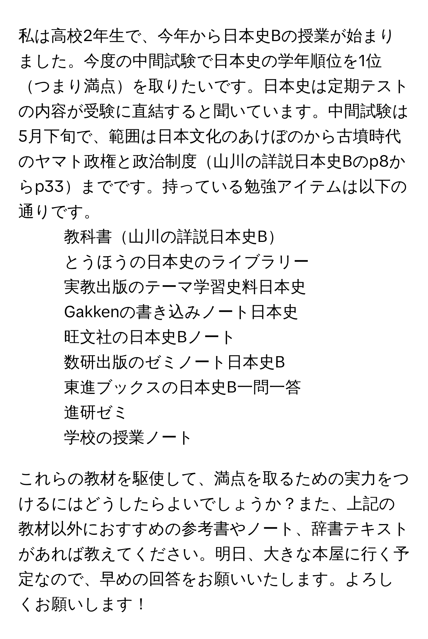 私は高校2年生で、今年から日本史Bの授業が始まりました。今度の中間試験で日本史の学年順位を1位つまり満点を取りたいです。日本史は定期テストの内容が受験に直結すると聞いています。中間試験は5月下旬で、範囲は日本文化のあけぼのから古墳時代のヤマト政権と政治制度山川の詳説日本史Bのp8からp33までです。持っている勉強アイテムは以下の通りです。

- 教科書山川の詳説日本史B
- とうほうの日本史のライブラリー
- 実教出版のテーマ学習史料日本史
- Gakkenの書き込みノート日本史
- 旺文社の日本史Bノート
- 数研出版のゼミノート日本史B
- 東進ブックスの日本史B一問一答
- 進研ゼミ
- 学校の授業ノート

これらの教材を駆使して、満点を取るための実力をつけるにはどうしたらよいでしょうか？また、上記の教材以外におすすめの参考書やノート、辞書テキストがあれば教えてください。明日、大きな本屋に行く予定なので、早めの回答をお願いいたします。よろしくお願いします！