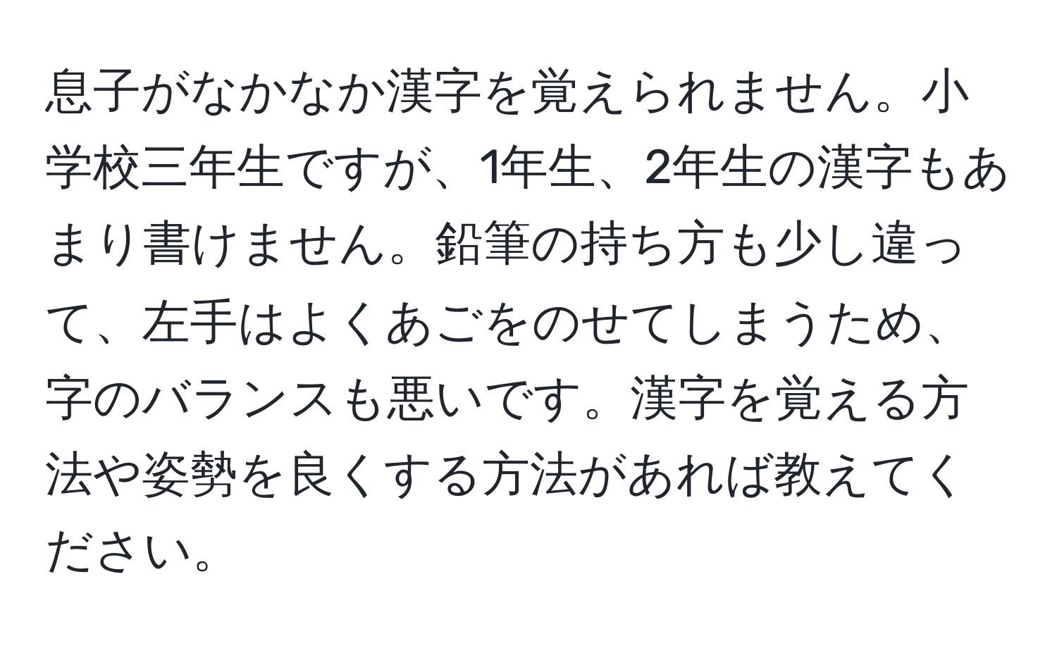 息子がなかなか漢字を覚えられません。小学校三年生ですが、1年生、2年生の漢字もあまり書けません。鉛筆の持ち方も少し違って、左手はよくあごをのせてしまうため、字のバランスも悪いです。漢字を覚える方法や姿勢を良くする方法があれば教えてください。