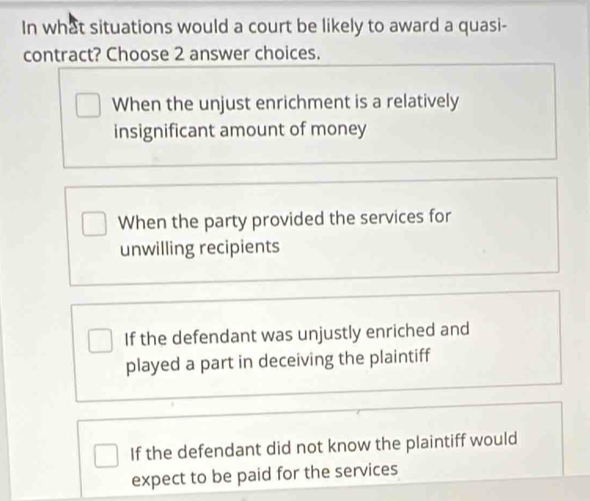 In what situations would a court be likely to award a quasi-
contract? Choose 2 answer choices.
When the unjust enrichment is a relatively
insignificant amount of money
When the party provided the services for
unwilling recipients
If the defendant was unjustly enriched and
played a part in deceiving the plaintiff
If the defendant did not know the plaintiff would
expect to be paid for the services