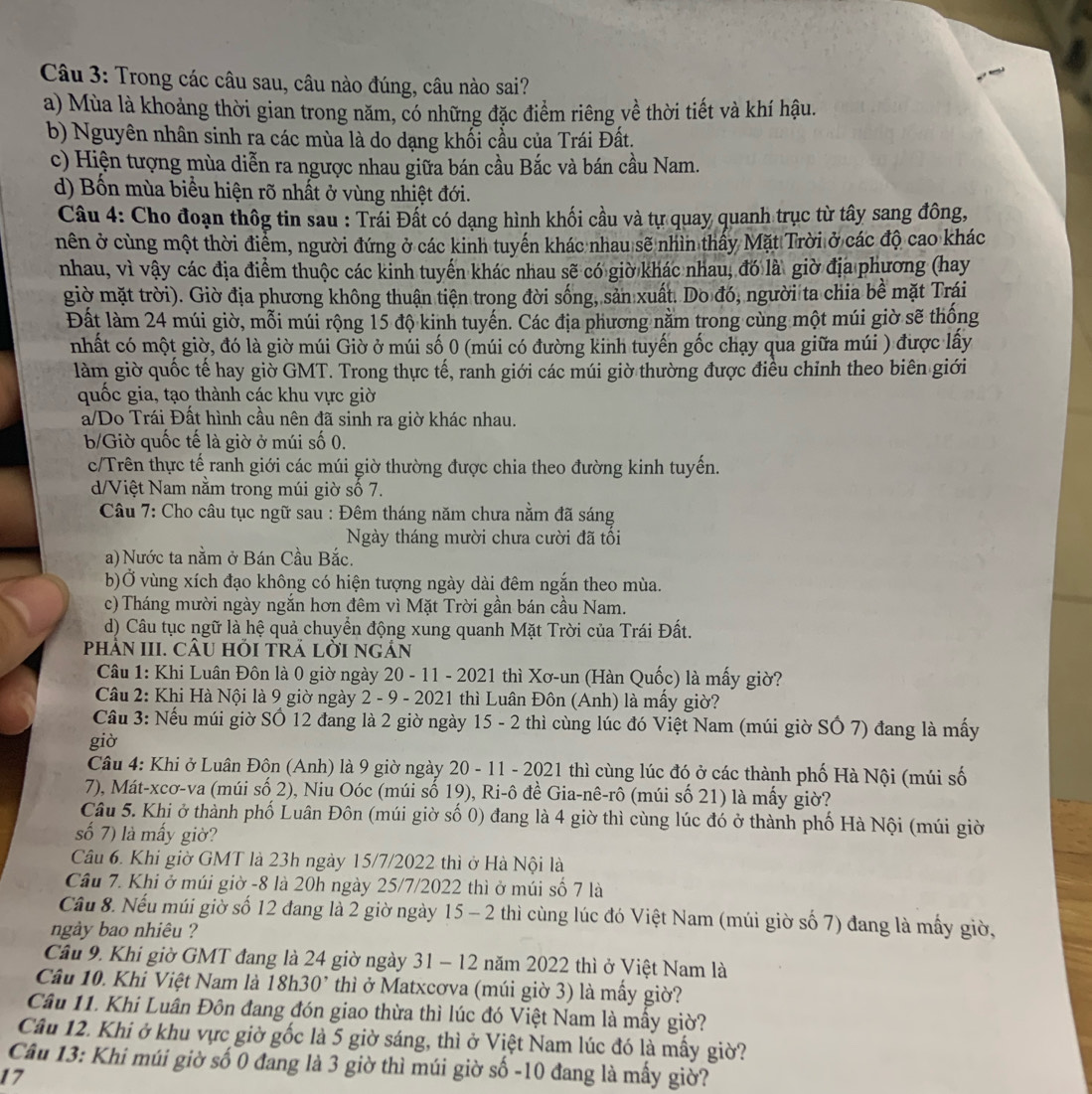 Trong các câu sau, câu nào đúng, câu nào sai?
a) Mùa là khoảng thời gian trong năm, có những đặc điểm riêng về thời tiết và khí hậu.
b) Nguyên nhân sinh ra các mùa là do dạng khổi cầu của Trái Đất.
c) Hiện tượng mùa diễn ra ngược nhau giữa bán cầu Bắc và bán cầu Nam.
d) Bốn mùa biểu hiện rõ nhất ở vùng nhiệt đới.
Câu 4: Cho đoạn thôg tin sau : Trái Đất có dạng hình khối cầu và tự quay quanh trục từ tây sang đông,
nên ở cùng một thời điểm, người đứng ở các kinh tuyến khác nhau sẽ nhìn thấy Mặt Trời ở các độ cao khác
nhau, vì vậy các địa điểm thuộc các kinh tuyển khác nhau sẽ có giờ khác nhau, đó là giờ địa phương (hay
giờ mặt trời). Giờ địa phương không thuận tiện trong đời sống, sản xuất. Do đó, người ta chia bề mặt Trái
Đất làm 24 múi giờ, mỗi múi rộng 15 độ kinh tuyến. Các địa phương nằm trong cùng một múi giờ sẽ thống
nhất có một giờ, đó là giờ múi Giờ ở múi số 0 (múi có đường kinh tuyến gốc chạy qua giữa múi ) được lấy
làm giờ quốc tế hay giờ GMT. Trong thực tế, ranh giới các múi giờ thường được điều chỉnh theo biên giới
quốc gia, tạo thành các khu vực giờ
a/Do Trái Đất hình cầu nên đã sinh ra giờ khác nhau.
b/Giờ quốc tế là giờ ở múi số 0.
c/Trên thực tế ranh giới các múi giờ thường được chia theo đường kinh tuyến.
d/Việt Nam nằm trong múi giờ số 7.
Câu 7: Cho câu tục ngữ sau : Đêm tháng năm chưa nằm đã sáng
Ngày tháng mười chưa cười đã tối
a) Nước ta nằm ở Bán Cầu Bắc.
b)Ở vùng xích đạo không có hiện tượng ngày dài đêm ngắn theo mùa.
c) Tháng mười ngày ngắn hơn đêm vì Mặt Trời gần bán cầu Nam.
d) Câu tục ngữ là hệ quả chuyển động xung quanh Mặt Trời của Trái Đất.
phảN III. CÂU HỏI TRẢ LỜI NGẢn
Câu 1: Khi Luân Đôn là 0 giờ ngày 20 - 11 - 2021 thì Xơ-un (Hàn Quốc) là mấy giờ?
Câu 2: Khi Hà Nội là 9 giờ ngày 2 - 9 - 2021 thì Luân Đôn (Anh) là mầy giờ?
Cầu 3: Nếu múi giờ Số 12 đang là 2 giờ ngày 15 - 2 thì cùng lúc đó Việt Nam (múi giờ SÔ 7) đang là mấy
giờ
Câu 4: Khi ở Luân Độn (Anh) là 9 giờ ngày 20 - 11 - 2021 thì cùng lúc đó ở các thành phố Hà Nội (múi số
7), Mát-xcơ-va (múi số 2), Niu Oóc (múi số 19), Ri-ô đề Gia-nê-rô (múi số 21) là mấy giờ?
Câu 5. Khi ở thành phố Luân Đôn (múi giờ số 0) đang là 4 giờ thì cùng lúc đó ở thành phố Hà Nội (múi giờ
số 7) là mấy giờ?
Câu 6. Khi giờ GMT là 23h ngày 15/7/2022 thì ở Hà Nội là
Câu 7. Khi ở múi giờ -8 là 20h ngày 25/7/2022 thì ở múi số 7 là
Câu 8. Nếu múi giờ số 12 đang là 2 giờ ngày 15 - 2 thì cùng lúc đó Việt Nam (múi giờ số 7) đang là mấy giờ,
ngày bao nhiêu ?
Cầu 9. Khi giờ GMT đang là 24 giờ ngày 31 - 12 năm 2022 thì ở Việt Nam là
Câu 10. Khi Việt Nam là 18h30² thì ở Matxcơva (múi giờ 3) là mấy giờ?
Câu 11. Khi Luân Đôn đang đón giao thừa thì lúc đó Việt Nam là mầy giờ?
Câu 12. Khi ở khu vực giờ gốc là 5 giờ sáng, thì ở Việt Nam lúc đó là mấy giờ?
Câu 13: Khi múi giờ số 0 đang là 3 giờ thì múi giờ số -10 đang là mấy giờ?
17