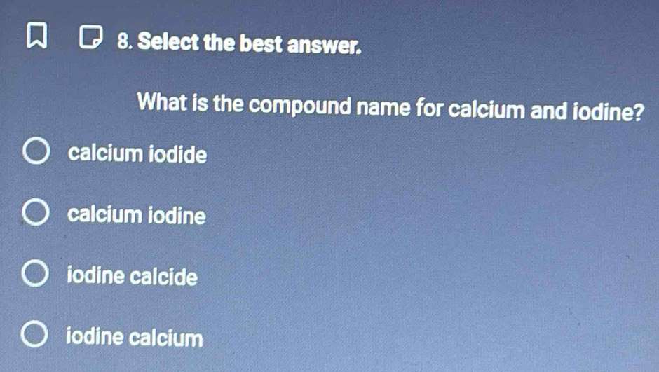 Select the best answer.
What is the compound name for calcium and iodine?
calcium iodide
calcium iodine
iodine calcide
iodine calcium