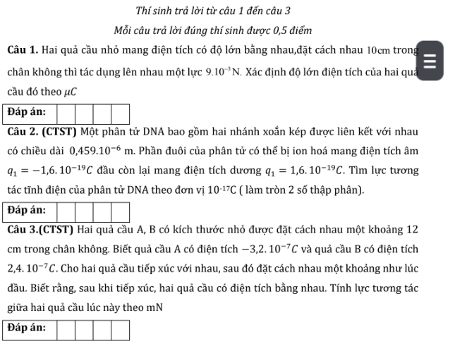 Thí sinh trả lời từ câu 1 đến câu 3 
Mỗi câu trả lời đúng thí sinh được 0, 5 điểm 
Câu 1. Hai quả cầu nhỏ mang điện tích có độ lớn bằng nhau,đặt cách nhau 10cm trong 

chân không thì tác dụng lên nhau một lực 9.10^(-3)N Xác định độ lớn điện tích của hai quả 
cầu đó theo μC
Đáp án: 
Câu 2. (CTST) Một phân tử DNA bao gồm hai nhánh xoắn kép được liên kết với nhau 
có chiều dài 0,459.10^(-6)m. Phần đuôi của phân tử có thể bị ion hoá mang điện tích âm
q_1=-1,6.10^(-19)C đầu còn lại mang điện tích dương q_1=1,6.10^(-19)C. Tìm lực tương 
tác tĩnh điện của phân tử DNA theo đơn vị 10^(-17)C ( làm tròn 2 số thập phân). 
Đáp án: 
Câu 3.(CTST) Hai quả cầu A, B có kích thước nhỏ được đặt cách nhau một khoảng 12
cm trong chân không. Biết quả cầu A có điện tích -3,2.10^(-7)C và quả cầu B có điện tích 
2,4. 10^(-7)C *. Cho hai quả cầu tiếp xúc với nhau, sau đó đặt cách nhau một khoảng như lúc 
đầu. Biết rằng, sau khi tiếp xúc, hai quả cầu có điện tích bằng nhau. Tính lực tương tác 
giữa hai quả cầu lúc này theo mN 
Đáp án: