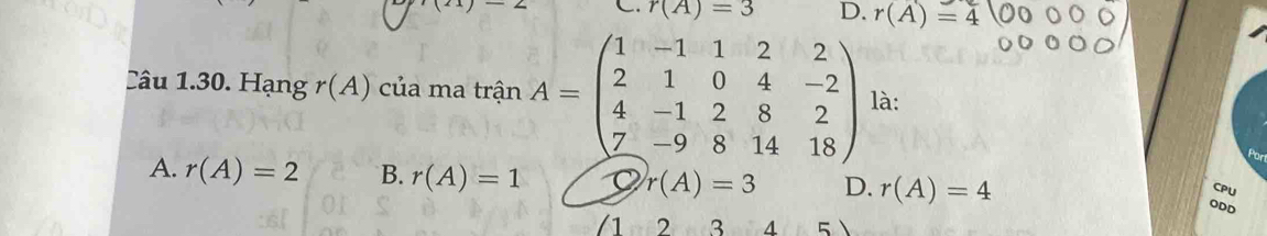 r(A)=3 D. r(A)=4
Câu 1.30. Hạng r(A) của ma trinA=beginpmatrix 1&-1&1&2&2 2&1&0&4&-2 4&-1&2&8&2 7&-9&8&14&18endpmatrix là:
A. r(A)=2 B. r(A)=1 r(A)=3 D. r(A)=4
CPU
ODD
2