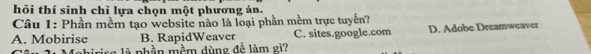 hỏi thí sinh chỉ lựa chọn một phương án.
Câu 1: Phần mềm tạo website nào là loại phần mềm trực tuyến?
A. Mobirise B. RapidWeaver C. sites.google.com D. Adobe Dreamweaver
rise là nhần mềm dùng đề làm gì2