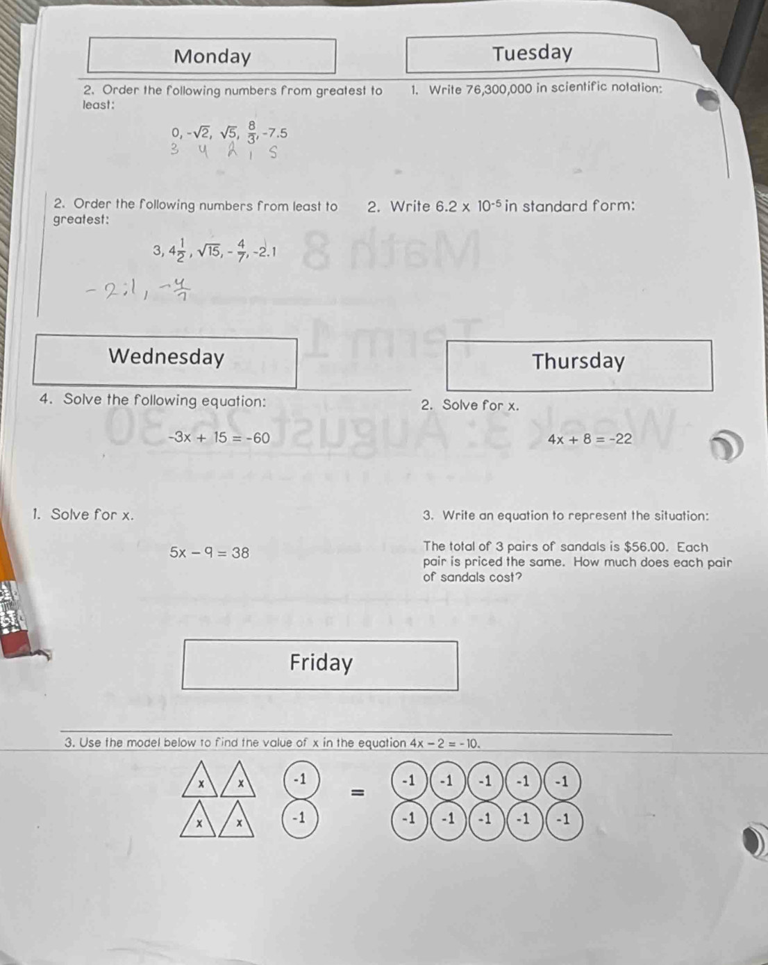 Monday Tuesday 
2. Order the following numbers from greatest to 1. Write 76,300,000 in scientific notation: 
least: 
o, -sqrt(2), sqrt(5),  8/3 , -7.5
2. Order the following numbers from least to 2. Write 6.2* 10^(-5) in standard form: 
greatest:
3, 4 1/2 , sqrt(15), - 4/7 , -2.1
Wednesday Thursday 
4. Solve the following equation: 2. Solve for x.
-3x+15=-60
4x+8=-22
1. Solve for x. 3. Write an equation to represent the situation:
5x-9=38
The total of 3 pairs of sandals is $56.00. Each 
pair is priced the same. How much does each pair 
of sandals cost? 
Friday 
3. Use the model below to find the value of x in the equation 4x-2=-10. 
× × -1 -1 -1 -1 -1 -1
= 
× x -1 -1 -1 -1 -1 -1