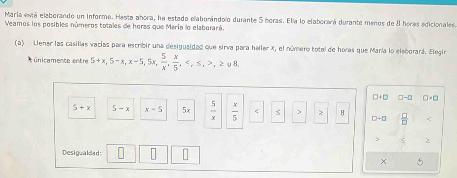 María está elaborando un informe. Hasta ahora, ha estado elaborándolo durante 5 horas. Ella lo elaborará durante menos de 8 horas adicionales. 
Veamos los posibles números totales de horas que María lo elaborará. 
(a) Llenar las casillas vacías para escribir una desigualdad que sirva para hallar X, el número total de horas que María lo elaborará. Elegir 
únicamente entre 5+x, 5-x, x-5, 5x,  5/x ,  x/5 , , ≤ , ,≥ u8.
□ +□ □ -□ □ * □
5+x 5-x x-5 5x  5/x   x/5  8 □ / □  □ /□  

Desigualdad: 
×