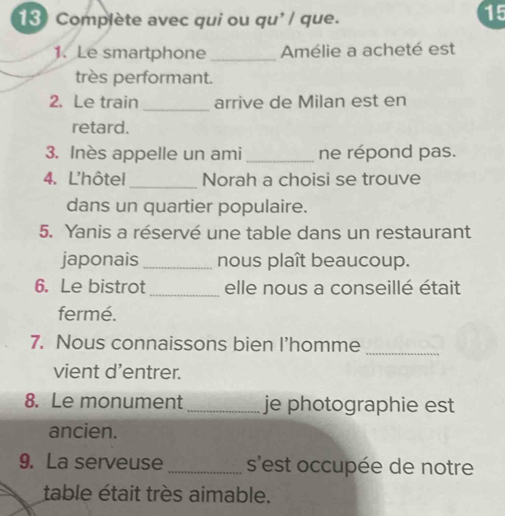 Complète avec qui ou qu'/ que. 
15 
1. Le smartphone _Amélie a acheté est 
très performant. 
2. Le train_ arrive de Milan est en 
retard. 
3. Inès appelle un ami_ ne répond pas. 
4. L'hôtel _Norah a choisi se trouve 
dans un quartier populaire. 
5. Yanis a réservé une table dans un restaurant 
japonais _nous plaît beaucoup. 
6. Le bistrot _elle nous a conseillé était 
fermé. 
7. Nous connaissons bien I’homme_ 
vient d’entrer. 
8. Le monument _je photographie est 
ancien. 
9. La serveuse _s'est occupée de notre 
table était très aimable.