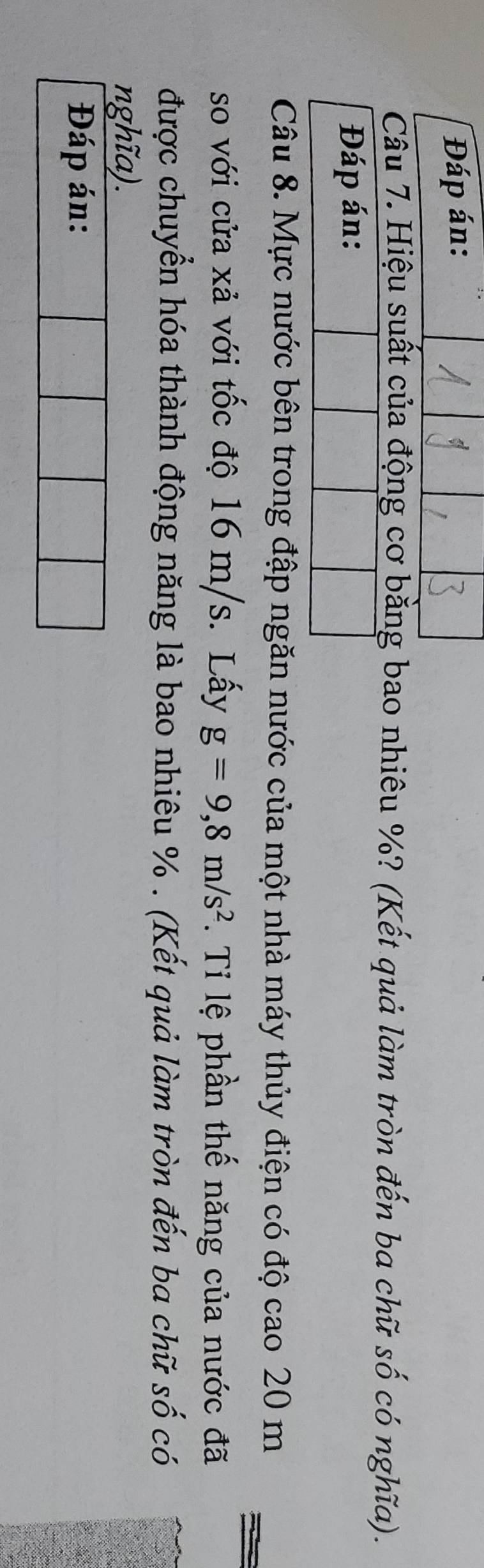 Đáp án: 
Câu 7. Hiệu suất của động cơ bằng bao nhiêu %? (Kết quả làm tròn đến ba chữ số có nghĩa). 
Câu 8. Mực nước bên trong đập ngăn nước của một nhà máy thủy điện có độ cao 20 m
so với cửa xả với tốc độ 16 m/s. Lấy g=9,8m/s^2. Tỉ lệ phần thế năng của nước đã 
được chuyển hóa thành động năng là bao nhiêu %. (Kết quả làm tròn đến ba chữ số có 
nghĩa). 
Đáp án: