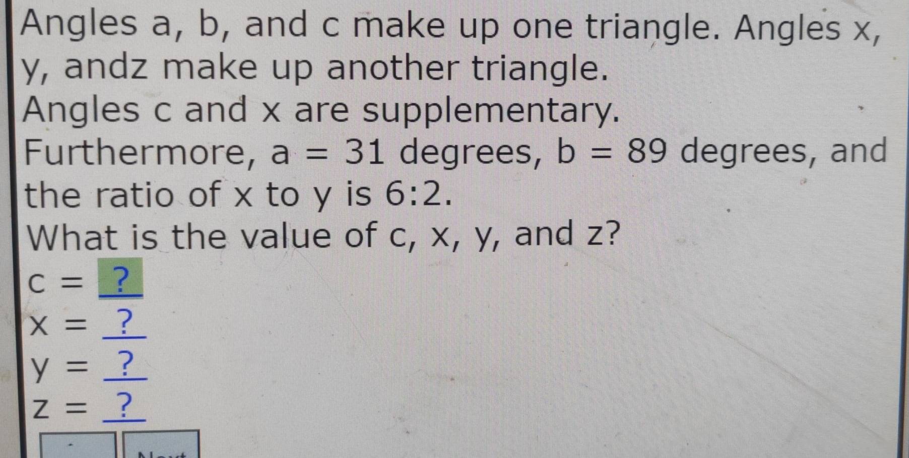 Angles a, b, and c make up one triangle. Angles x,
y, andz make up another triangle. 
Angles c and x are supplementary. 
Furthermore, a=31 degrees, b=89 degrees, and 
the ratio of x to y is 6:2. 
What is the value of c, x, y, and z?
c= ?
x=_  ?
y=. ?
z=_  ?