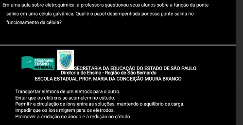 Em uma aula sobre eletroquímica, a professora questionou seus alunos sobre a função da ponte
salina em uma célula galvânica. Qual é o papel desempenhado por essa ponte salina no
funcionamento da célula?
PROGRAMA
INTEGRAL ENSING
Isecretaria da educação do estado de são paulo
Diretoria de Ensino - Região de São Bernardo
ESCOLA ESTADUAL PROF. MARIA DA CONCEIÇÃO MOURA BRANCO
Transportar elétrons de um eletrodo para o outro.
Evitar que os elétrons se acumulem no cátodo,
Permitir a circulação de íons entre as soluções, mantendo o equilíbrio de carga.
Impedir que os íons migrem para os eletrodos.
Promover a oxidação no ânodo e a redução no cátodo.