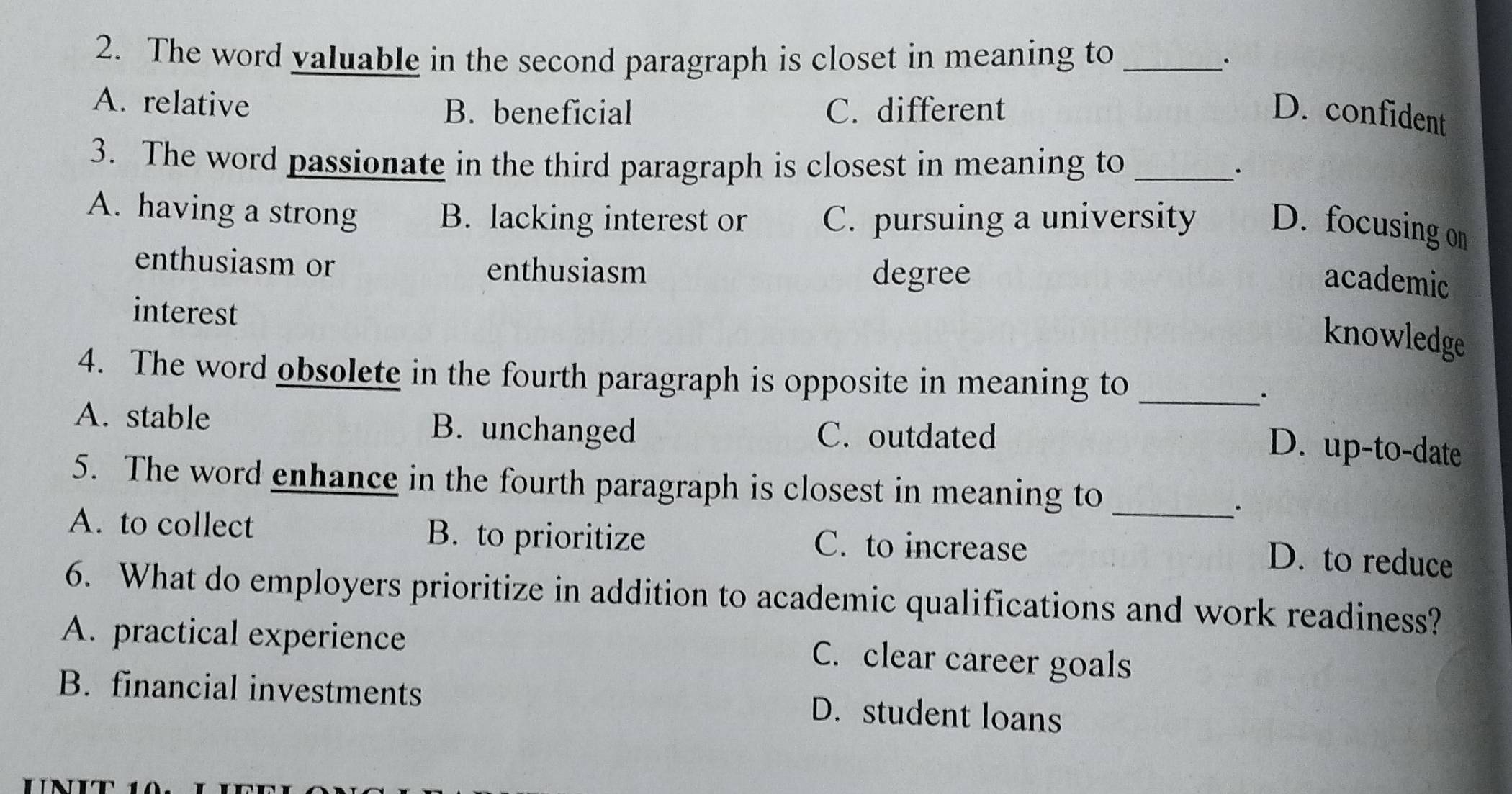 The word valuable in the second paragraph is closet in meaning to _·
A. relative C. different
B. beneficial D. confident
3. The word passionate in the third paragraph is closest in meaning to _.
A. having a strong B. lacking interest or C. pursuing a university D. focusing on
enthusiasm or enthusiasm
degree academic
interest
knowledge
4. The word obsolete in the fourth paragraph is opposite in meaning to_
·
A. stable B. unchanged C. outdated
D. up-to-date
5. The word enhance in the fourth paragraph is closest in meaning to_
.
A. to collect B. to prioritize C. to increase
D. to reduce
6. What do employers prioritize in addition to academic qualifications and work readiness?
A. practical experience C. clear career goals
B. financial investments D. student loans