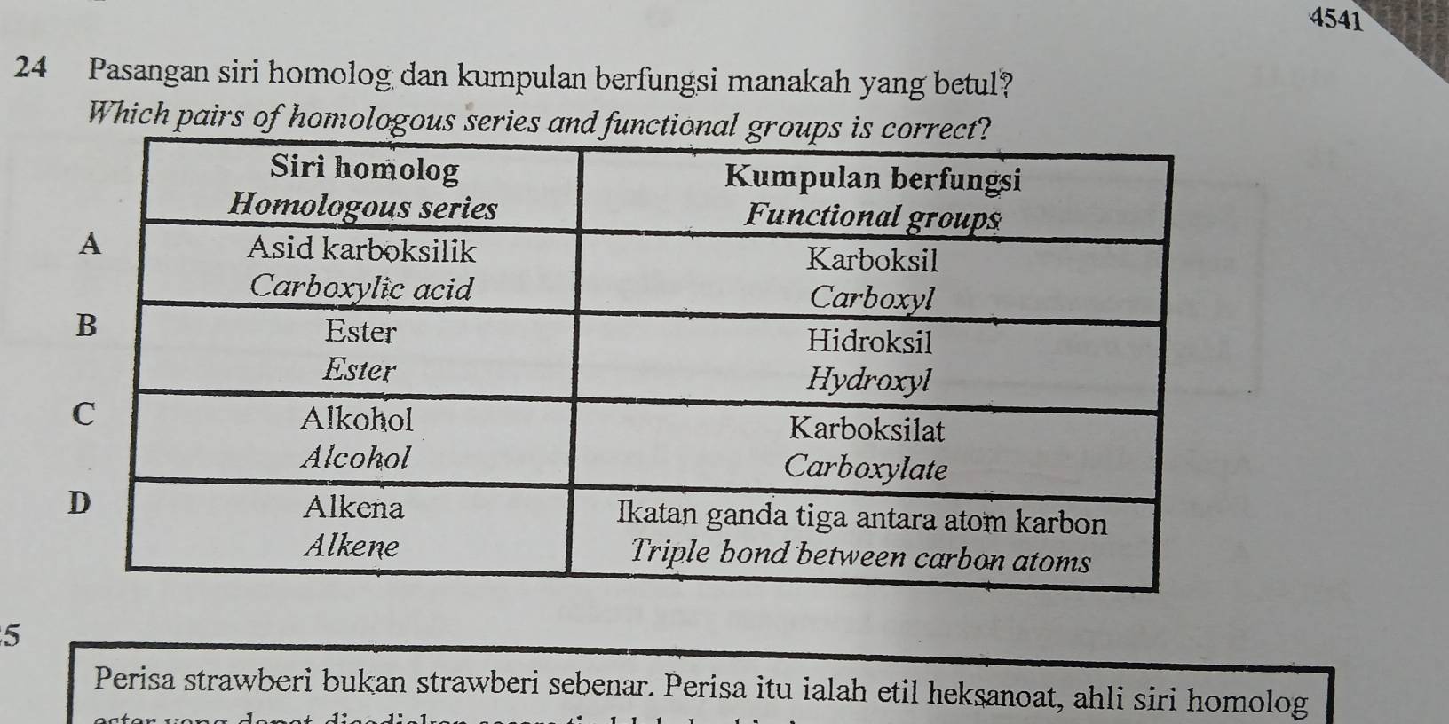 4541 
24 Pasangan siri homolog dan kumpulan berfungsi manakah yang betul? 
Which pairs of homologous series and fun 
5 
Perisa strawberi bukan strawberi sebenar. Perisa itu ialah etil heksanoat, ahli siri homolog