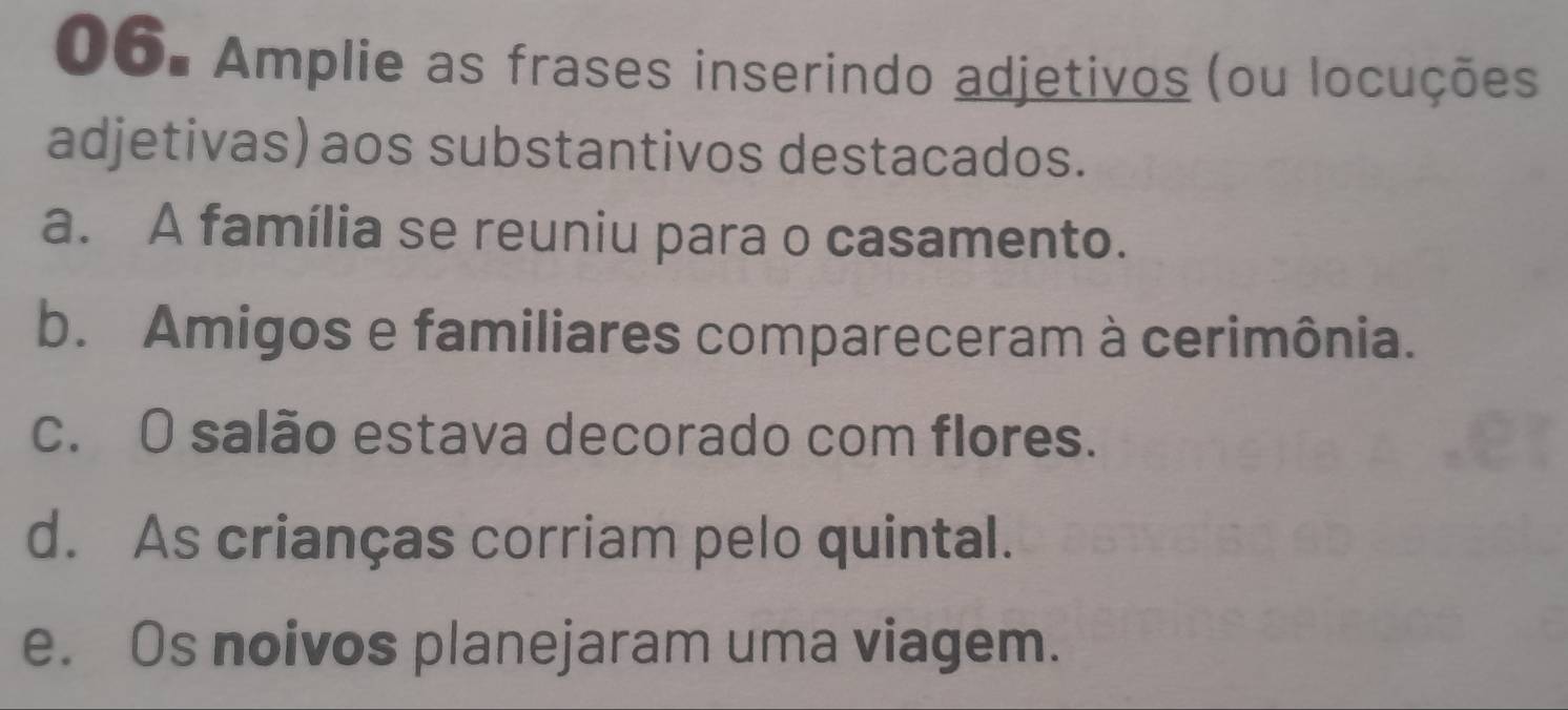 Amplie as frases inserindo adjetivos (ou locuções 
adjetivas) aos substantivos destacados. 
a. A família se reuniu para o casamento. 
b. Amigos e familiares compareceram à cerimônia. 
c. O salão estava decorado com flores. 
d. As crianças corriam pelo quintal. 
e. Os noivos planejaram uma viagem.