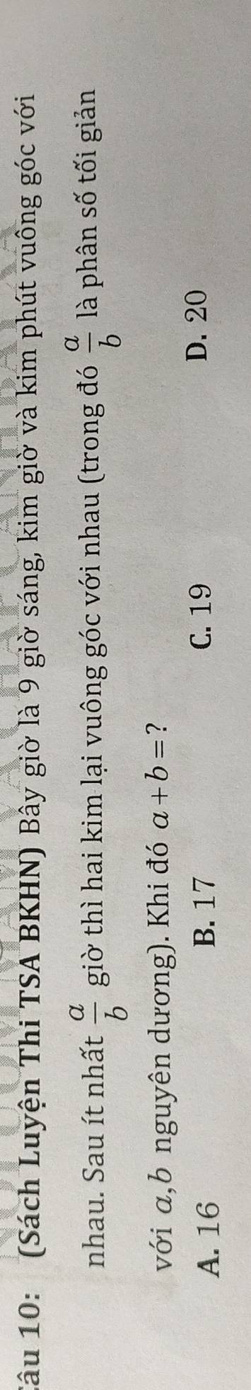 (Sách Luyện Thi TSA BKHN) Bây giờ là 9 giờ sáng, kim giờ và kim phút vuông góc với
nhau. Sau ít nhất  a/b  giờ thì hai kim lại vuông góc với nhau (trong đó  a/b  là phân số tối giản
với a, b nguyên dương). Khi đó a+b= ?
A. 16 B. 17
C. 19 D. 20
