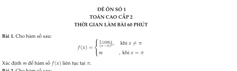 ĐÊ ÔN SÓ 1
tOÁN CAO CẤp 2
thời GIAN làm bài 60 phút
Bài 1. Cho hàm Swidehat O sau:
f(x)=beginarrayl frac 1+cos x(x-π )^2,khix!= π  m,khix=π endarray.
Xác định m để hàm số f(x) liên tục tại π.