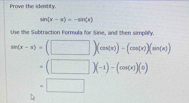 Prove the identity.
sin (x-π )=-sin (x)
Use the Subtraction Formula for Sine, and then simplify.
sin (x-π )=(□ )(cos (π ))-(cos (x))(sin (π ))
=(□ )(-1)-(cos (x))(0)
=□