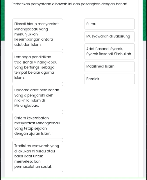 Perhatikan pernyataan dibawah ini dan pasangkan dengan benar! 
Filosofi hidup masyarakat Surau 
Minangkabau yang 
menunjukkan Musyawarah di Balairung 
keseimbangan antara 
adat dan Islam. 
Adat Basandi Syarak, 
Lembaga pendidikan Syarak Basandi Kitabullah 
tradisional Minangkabau 
yang berfungsi sebagai Matrilineal Islami 
tempat belajar agama 
Islam. Baralek 
Upacara adat pernikahan 
yang dipengaruhi oleh 
nilai-nilai |slam di 
Minangkabau. 
Sistem kekerabatan 
masyarakat Minangkabau 
yang tetap sejalan 
dengan ajaran Islam. 
Tradisi musyawarah yang 
dilakukan di surau atau 
balai adat untuk 
menyelesalkan 
permasalahan sosial.