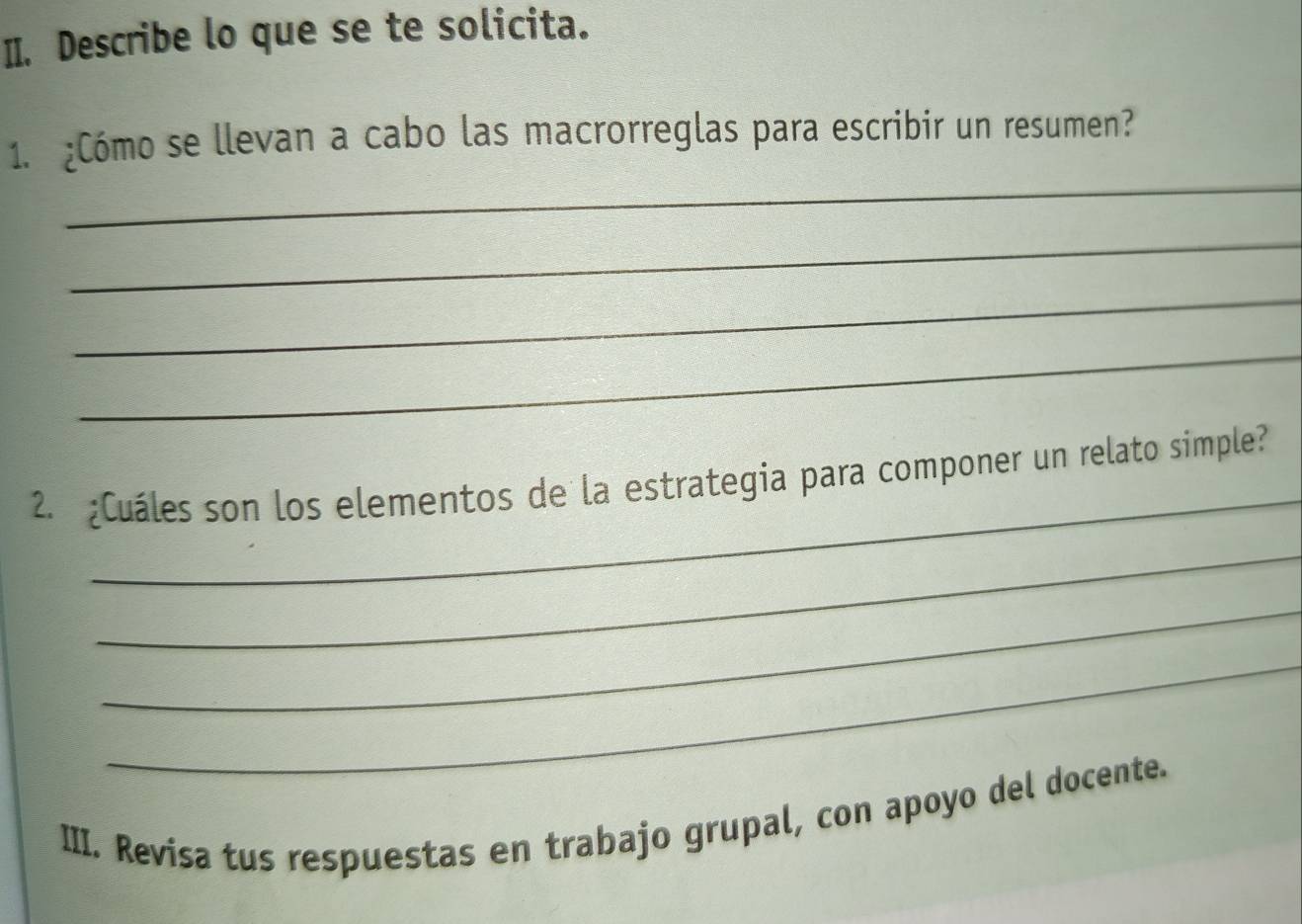 Describe lo que se te solicita. 
_ 
1. ¿Cómo se llevan a cabo las macrorreglas para escribir un resumen? 
_ 
_ 
_ 
_ 
2. ¿Cuáles son los elementos de la estrategia para componer un relato simple? 
_ 
_ 
_ 
III. Revisa tus respuestas en trabajo grupal, con apoyo del docente.