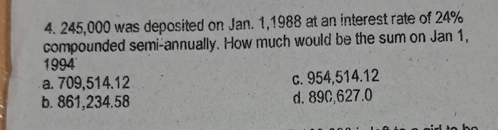 245,000 was deposited on Jan. 1,1988 at an interest rate of 24%
compounded semi-annually. How much would be the sum on Jan 1,
1994
a. 709,514.12
c. 954,514.12
b. 861,234.58 d. 89C,627.0