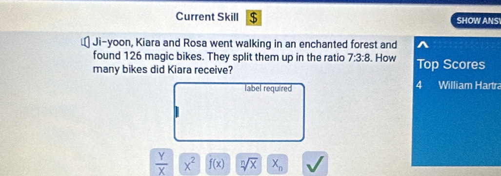 Current Skill $ 
SHOWANS 
Ji-yoon, Kiara and Rosa went walking in an enchanted forest and 
found 126 magic bikes. They split them up in the ratio 7:3:8. How Top Scores 
many bikes did Kiara receive? 
label required 
4 William Hartra
 Y/X  x^2 f(x) sqrt[n](x) X_n