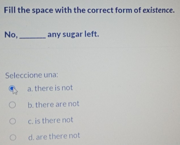 Fill the space with the correct form of existence.
No,_ any sugar left.
Seleccione una:
a. there is not
b. there are not
c. is there not
d. are there not