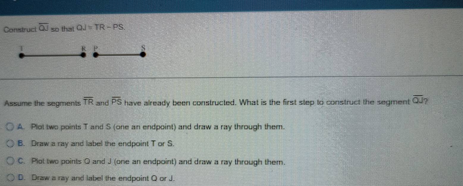 Construct overline QJ so that QJ=TR-PS
R P
S
Assume the segments overline TR and overline PS have already been constructed. What is the first step to construct the segment overline OJ?
A. Plot two points T and S (one an endpoint) and draw a ray through them.
B. Draw a ray and label the endpoint T or S.
C. Plot two points O and J (one an endpoint) and draw a ray through them.
D. Draw a ray and label the endpoint O or J.