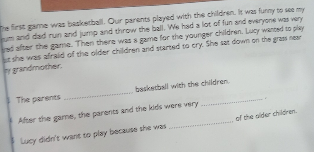 The first game was basketball. Our parents played with the children. It was funny to see my 
rum and dad run and jump and throw the ball. We had a lot of fun and everyone was very 
ired after the game. Then there was a game for the younger children. Lucy wanted to play 
ut she was afraid of the older children and started to cry. She sat down on the grass near 
my grandmother. 
_ 
basketball with the children. 
The parents 
_. 
After the game, the parents and the kids were very 
Lucy didn't want to play because she was _of the older children.