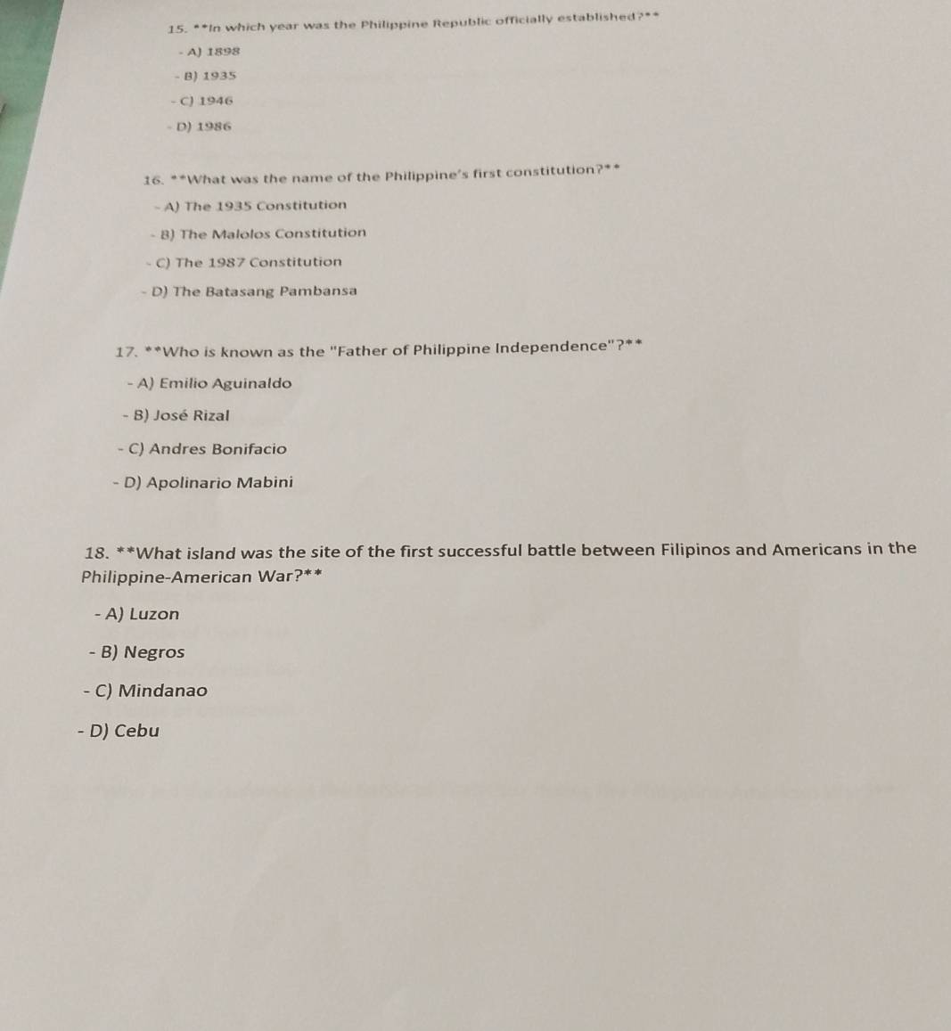 In which year was the Philippine Republic officially established ?=
- A) 1898
- B) 1935
- C) 1946
- D) 1986
16. **What was the name of the Philippine’s first constitution?**
- A) The 1935 Constitution
- B) The Malolos Constitution
C) The 1987 Constitution
D) The Batasang Pambansa
17. **Who is known as the "Father of Philippine Independence"?**
- A) Emilio Aguinaldo
- B) José Rizal
C) Andres Bonifacio
- D) Apolinario Mabini
18. **What island was the site of the first successful battle between Filipinos and Americans in the
Philippine-American War?**
- A) Luzon
- B) Negros
- C) Mindanao
- D) Cebu