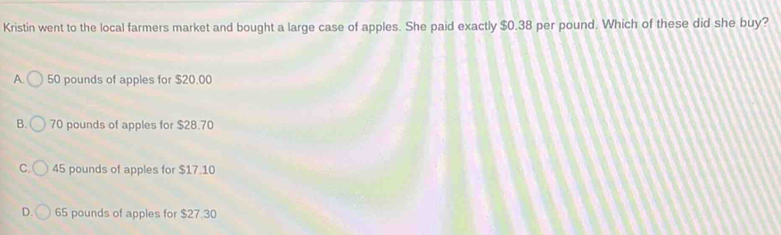 Kristin went to the local farmers market and bought a large case of apples. She paid exactly $0.38 per pound. Which of these did she buy?
A. 50 pounds of apples for $20.00
B. 70 pounds of apples for $28.70
C. 45 pounds of apples for $17.10
D. 65 pounds of apples for $27.30