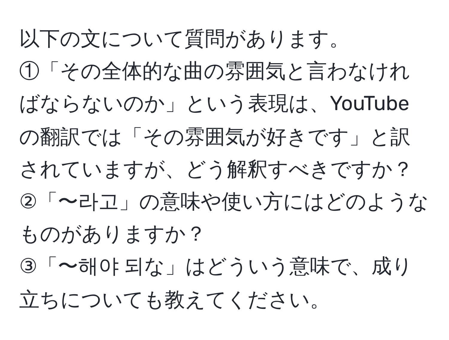 以下の文について質問があります。  
①「その全体的な曲の雰囲気と言わなければならないのか」という表現は、YouTubeの翻訳では「その雰囲気が好きです」と訳されていますが、どう解釈すべきですか？  
②「〜라고」の意味や使い方にはどのようなものがありますか？  
③「〜해야 되な」はどういう意味で、成り立ちについても教えてください。