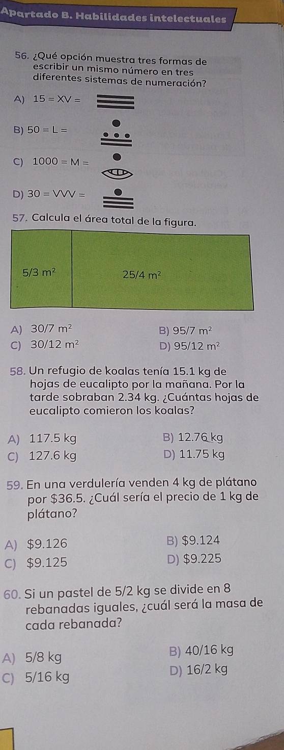 Apartado B. Habilidades intelectuales
56. ¿Qué opción muestra tres formas de
escribir un mismo número en tres
diferentes sistemas de numeración?
A) 15=XV=
B) 50=L=
C) 1000=M=
D) 30=VVV=
57. Calcula el área total de la figura.
5/3m^2
25/4m^2
A) 30/7m^2 B) 95/7m^2
C) 30/12m^2 D) 95/12m^2
58. Un refugio de koalas tenía 15.1 kg de
hojas de eucalipto por la mañana. Por la
tarde sobraban 2.34 kg. ¿Cuántas hojas de
eucalipto comieron los koalas?
A) 117.5 kg B) 12.76 kg
C) 127.6 kg D) 11.75 kg
59. En una verdulería venden 4 kg de plátano
por $36.5. ¿Cuál sería el precio de 1 kg de
plátano?
A) $9.126 B) $9.124
C) $9.125 D) $9.225
60. Si un pastel de 5/2 kg se divide en 8
rebanadas iguales, ¿cuál será la masa de
cada rebanada?
A) 5/8 kg
B) 40/16 kg
C) 5/16 kg
D) 16/2 kg