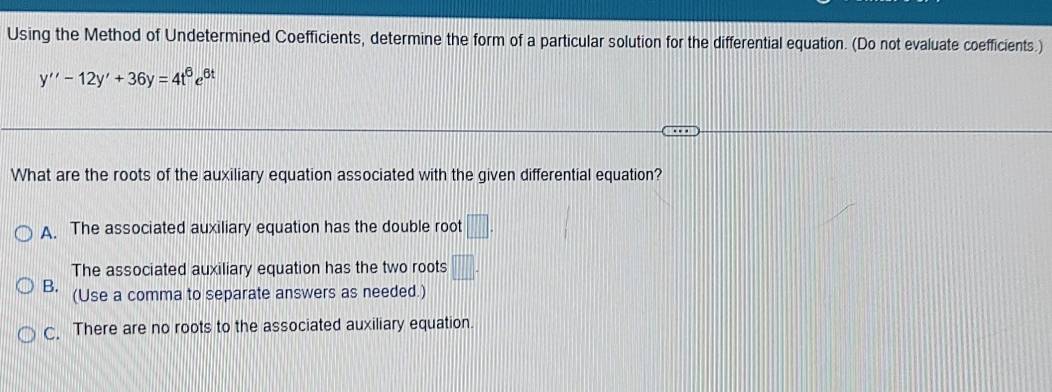 Using the Method of Undetermined Coefficients, determine the form of a particular solution for the differential equation. (Do not evaluate coefficients.)
y''-12y'+36y=4t^6e^(6t)
What are the roots of the auxiliary equation associated with the given differential equation?
A. The associated auxiliary equation has the double root □.
The associated auxiliary equation has the two roots □.
B. (Use a comma to separate answers as needed.)
C. There are no roots to the associated auxiliary equation.