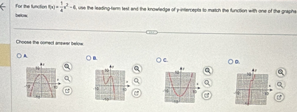 For the function f(x)= 1/4 x^2-6 , use the leading-term test and the knowledge of y-intercepts to match the function with one of the graphs 
below, 
Choose the correct answer below. 
A 
B. 
C. 
D. 

C