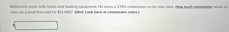 Rebecca's uncle sells boats and boating equipment. He earns a 3.75% commission on his total sales. How much commission would he 
earn on a boat that sold for $12,460? (Hint: Look back at commission notes.) 
5