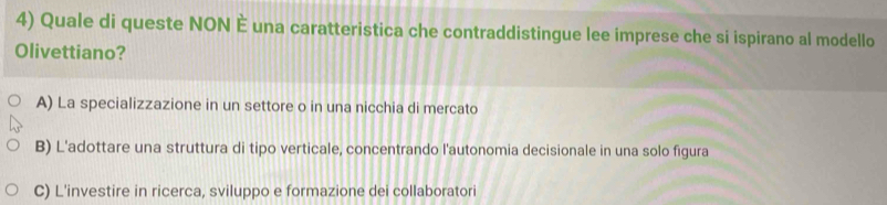 Quale di queste NON È una caratteristica che contraddistingue lee imprese che si ispirano al modello
Olivettiano?
A) La specializzazione in un settore o in una nicchia di mercato
B) L'adottare una struttura di tipo verticale, concentrando l'autonomia decisionale in una solo figura
C) L'investire in ricerca, sviluppo e formazione dei collaboratori